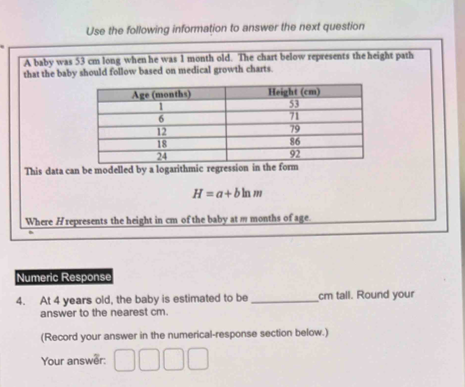 Use the following information to answer the next question 
A baby was 53 cm long when he was 1 month old. The chart below represents the height path 
that the baby should follow based on medical growth charts. 
This data can be modelled by a logarithmic regression in the form
H=a+bln m
Where Hrepresents the height in cm of the baby at m months of age. 
Numeric Response 
4. At 4 years old, the baby is estimated to be _cm tall. Round your 
answer to the nearest cm. 
(Record your answer in the numerical-response section below.) 
Your answer: