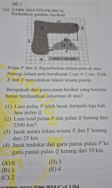 UTBK 2022/TPS/PK/H5/76
Perhatikan gambar berikut!
Pulau P dan Q digambarkan dalam peta di atas.
Persegi dalam peta berukuran 1cm* 1cm. Titik
X dan Y menyatakan lokasi wisata pantai.
Berapakah dari pernyataan berikut yang bernilai
benar berdasarkan informasi di atas?
(1) Luas pulau P lebih besar daripada tiga kali
luas pulau Q
(2) Luas total pulau P dan pulau Q kurang dari
2500km^2. 
(3) Jarak antara lokasi wisata X dan Y kurang
dari 25 km.
(4) Jarak terdekat dari garis pantai pulau P ke
garis pantai pulau Q kurang dari 10 km.
(A) 0 (D) 3
(B) 1 (E) 4
(C) 2
T R S /PM/C el1 /04