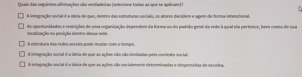 Quais das seguintes afirmações são verdadeiras (selecione todas as que se aplicam)?
A integração social é a ideia de que, dentro das estruturas sociais, os atores decidem e agem de forma intencional.
As oportunidades e restrições de uma organização dependem da forma ou do padrão geral da rede à qual ela pertence, bem como de sua
localização ou posição dentro dessa rede.
A estrutura das redes sociais pode mudar com o tempo.
A integração social é a ideia de que as ações não são limitadas pelo contexto social.
A integração social é a ideia de que as ações são socialmente determinadas e desprovidas de escolha.