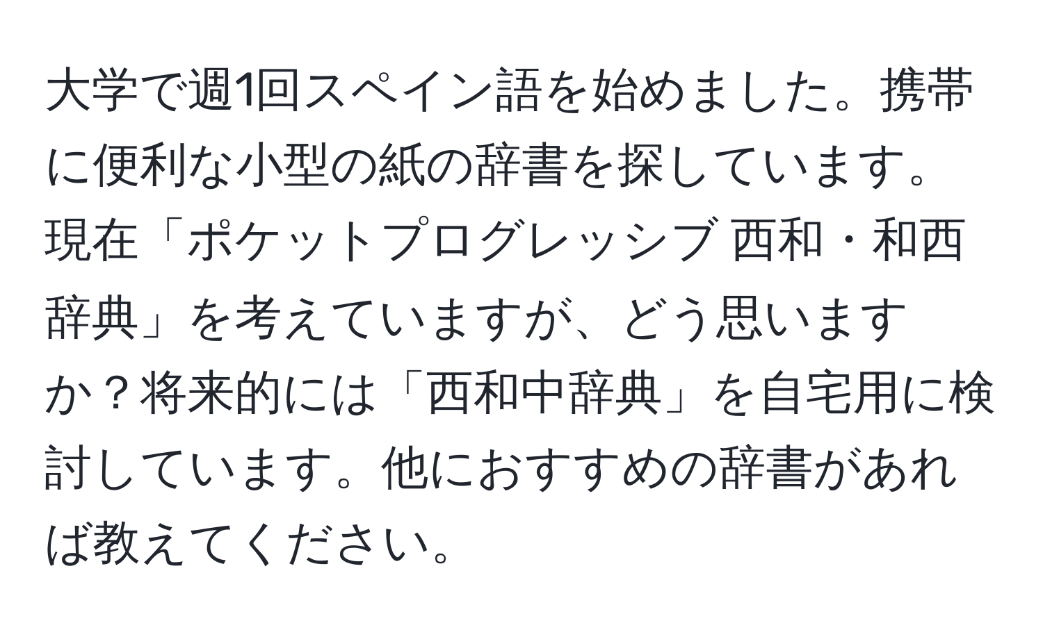 大学で週1回スペイン語を始めました。携帯に便利な小型の紙の辞書を探しています。現在「ポケットプログレッシブ 西和・和西辞典」を考えていますが、どう思いますか？将来的には「西和中辞典」を自宅用に検討しています。他におすすめの辞書があれば教えてください。