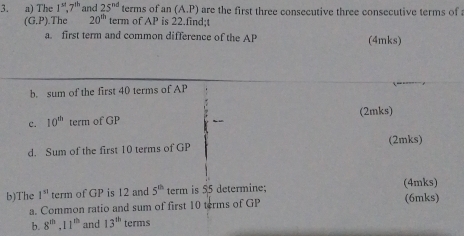 The 1^(st), 7^(th) and 25^(nd) terms of an(A.P) are the first three consecutive three consecutive terms of
(G.P) The 20^(th) term of AP is 22.find;t 
a. first term and common difference of the AP (4mks) 
b. sum of the first 40 terms of AP
(2mks) 
c. 10^(th) term of GP
d. Sum of the first 10 terms of GP (2mks) 
b)The 1^(st) term of GP is 12 and 5^(th) term is 55 determine; (4mks) (6mks) 
a. Common ratio and sum of first 10 terms of GP
b. 8^(th), 11^(th) and 13^(th) terms