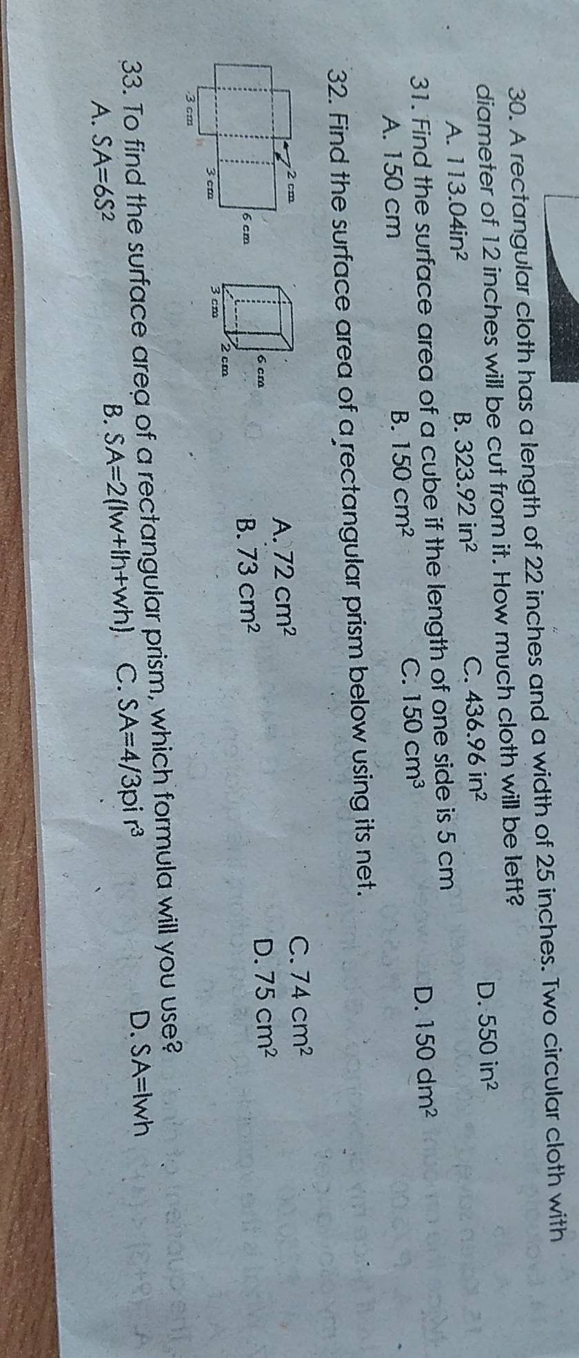 A rectangular cloth has a length of 22 inches and a width of 25 inches. Two circular cloth with
diameter of 12 inches will be cut from it. How much cloth will be left?
A. 113.04in^2 B. 323.92in^2
C. 436.96in^2 D. 550in^2
31. Find the surface area of a cube if the length of one side is 5 cm
D. 150dm^2
A. 150 cm
B. 150cm^2
C. 150cm^3
32. Find the surface area of a rectangular prism below using its net.
72cm^2
C. 74cm^2
A.
B. 73cm^2
D. 75cm^2
33. To find the surface area of a rectangular prism, which formula will you use?
D. SA=lwh
A. SA=6S^2
B. SA=2(lw+lh+wh) C. SA=4/3pir^3