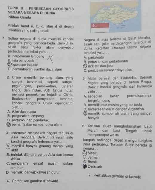 TOPIK B : PERBEDAAN GEOGRAFIS
NEGARA-NEGARA DI DUNIA
Pilihan Ganda
Pilih]ah huruf a, b, c, atau d di depan
jawaban yang paling tepat!
1. Setiap negara di dunia memiliki kondisi Negara di atas terletak di Selat Malaka,
geografis yang berbeda-beda. Berikut ini salah satu jalur perdagangan tersibuk di
salah satu faktor alam penyebab dunia. Kegiatan ekonomi utama negara
perbedaan tersebut yaitu .
A. pergeseran lempeng tersebut yaitu. . .
B. laju penduduk A. pariwisata
C kawasan industri Qindustri dan jasa B. petanian dan perkebunan
D. pemanfaatan sumber daya alam D. penjualan sumber daya alam
2. China memiliki bentang alam yang 5. Matin berasal dari Finlandia. Sebuah
sangat bervariasi, seperti sungai,
pegunungan, persawahan, dataran negara yang berada di benua Eropa.
tinggi, dan hutan. Alih fungsi hutan yaitu . . . Berikut kondisi geografis dari Finlandia
menjadi permukiman terjadi di China. A. sebagian besar permukaannya
Berdasarkan pernyataan tersebut, bergelombang
kondisi geografis China dipengaruhi B. memiliki dua musim yang berbeda
oleh. .
A. iklim dan cuaca C. berbatasan darat dengan Argentina
B. pergerakan lempeng ③ memiliki sumber air alami yang sangat
C. pertumbuhan penduduk banyak
O pemanfaatan sumber daya alam 6. Terusan Suez menghubungkan Laut
3. Indonesia merupakan negara terluas di Merah dan Laut Tengah untuk
Asia Tenggara. Berikut ini salah satu mempercepat waktu
kondisi geografis Indonesia yaitu. . . tempuh sehingga dapat menguntungkan
para pedagang. Terusan Suez berada di
A  memiliki banyak gunung merapi yang negara . .
aktif
B. terletak diantara benua Asia dan benua A Mesir B. Jerman
Afrika
C. mengalami empat musim dalam C. Brasil Denmark
setahun
0
D. memiliki banyak kawasan gurun 7. Perhatikan gambar di bawah!
4. Perhatikan gambar di bawah!