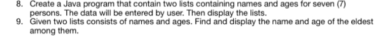 Create a Java program that contain two lists containing names and ages for seven (7) 
persons. The data will be entered by user. Then display the lists. 
9. Given two lists consists of names and ages. Find and display the name and age of the eldest 
among them.