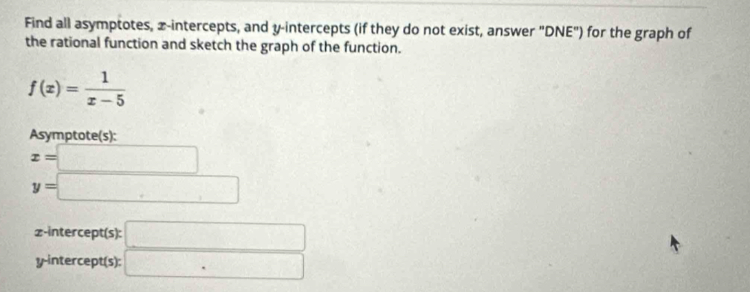 Find all asymptotes, x-intercepts, and y-intercepts (if they do not exist, answer "DNE") for the graph of 
the rational function and sketch the graph of the function.
f(x)= 1/x-5 
Asymptote(s):
x=□
y=□
z -intercept(s): □ 
y-intercept(s): □