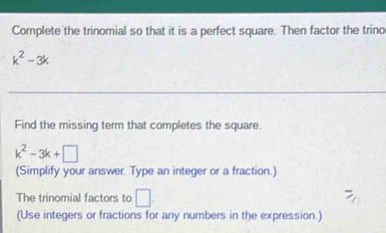 Complete the trinomial so that it is a perfect square. Then factor the trino
k^2-3k
Find the missing term that completes the square.
k^2-3k+□
(Simplify your answer. Type an integer or a fraction.) 
The trinomial factors to □. 
(Use integers or fractions for any numbers in the expression.)