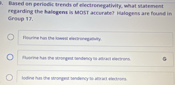 Based on periodic trends of electronegativity, what statement
regarding the halogens is MOST accurate? Halogens are found in
Group 17.
Flourine has the lowest electronegativity.
Fluorine has the strongest tendency to attract electrons.
lodine has the strongest tendency to attract electrons.