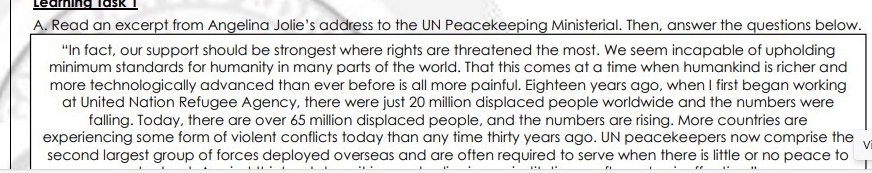 Learing Task 1 
A. Read an excerpt from Angelina Jolie's address to the UN Peacekeeping Ministerial. Then, answer the questions below. 
“In fact, our support should be strongest where rights are threatened the most. We seem incapable of upholding 
minimum standards for humanity in many parts of the world. That this comes at a time when humankind is richer and 
more technologically advanced than ever before is all more painful. Eighteen years ago, when I first began working 
at United Nation Refugee Agency, there were just 20 million displaced people worldwide and the numbers were 
falling. Today, there are over 65 million displaced people, and the numbers are rising. More countries are 
experiencing some form of violent conflicts today than any time thirty years ago. UN peacekeepers now comprise the 
second largest group of forces deployed overseas and are often required to serve when there is little or no peace to