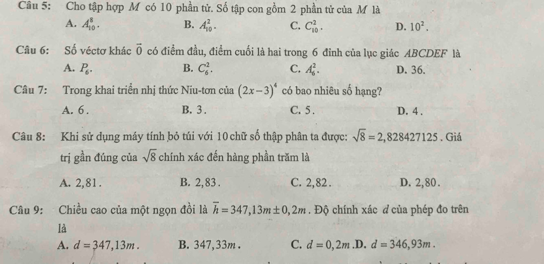 Cho tập hợp M có 10 phần tử. Số tập con gồm 2 phần tử của M là
A. A_(10)^8. B. A_(10)^2. C. C_(10)^2. D. 10^2. 
Câu 6: Số véctơ khác vector 0 có điểm đầu, điểm cuối là hai trong 6 đỉnh của lục giác ABCDEF là
A. P_6. B. C_6^(2. C. A_6^2. D. 36.
Câu 7: Trong khai triển nhị thức Niu-tơn của (2x-3)^4) có bao nhiêu số hạng?
A. 6. B. 3. C. 5. D. 4.
Câu 8: Khi sử dụng máy tính bỏ túi với 10 chữ số thập phân ta được: sqrt(8)=2,828427125. Giá
trị gần đúng của sqrt(8) chính xác đến hàng phần trăm là
A. 2,81. B. 2, 83. C. 2,82. D. 2, 80.
Câu 9: Chiều cao của một ngọn đồi là overline h=347,13m± 0,2m. Độ chính xác d của phép đo trên
là
A. d=347,13m. B. 347,33m. C. d=0,2m .D. d=346,93m.