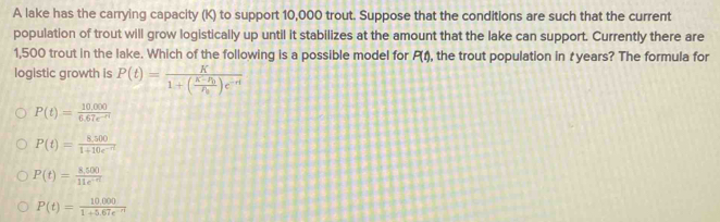 A lake has the carrying capacity (K) to support 10,000 trout. Suppose that the conditions are such that the current
population of trout will grow logistically up until it stabilizes at the amount that the lake can support. Currently there are
1,500 trout in the lake. Which of the following is a possible model for P(t) , the trout population in t years? The formula for
logistic growth is P(t)=frac K1+(frac K-P_0P_0)e^(-rt)
P(t)= (10.000)/6.67e^(-nt) 
P(t)= (8,500)/1+10e^(-nt) 
P(t)= (8,500)/11e^(-6t) 
P(t)= (10,000)/1+5.67e^(-rt) 