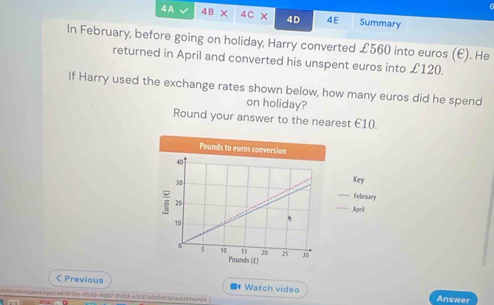 6 
4A 4B × 4C × 4D 4E Summary 
In February, before going on holiday, Harry converted £560 into euros (E). He 
returned in April and converted his unspent euros into £120. 
If Harry used the exchange rates shown below, how many euros did he spend 
on holiday? 
Round your answer to the nearest €10. 
Key 
February 
April 
Previous Watch video Answer 
s/student/package/ce63810e-0559-48b7-9209-a1c37a0e5d59/tank/4/item/4