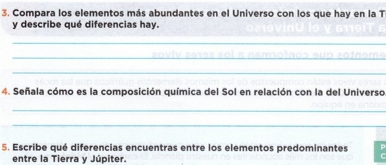 Compara los elementos más abundantes en el Universo con los que hay en la T 
y describe qué diferencias hay. 
_ 
_ 
_ 
_ 
_ 
_ 
4. Señala cómo es la composición química del Sol en relación con la del Universo 
_ 
_ 
5. Escribe qué diferencias encuentras entre los elementos predominantes 
entre la Tierra y Júpiter.