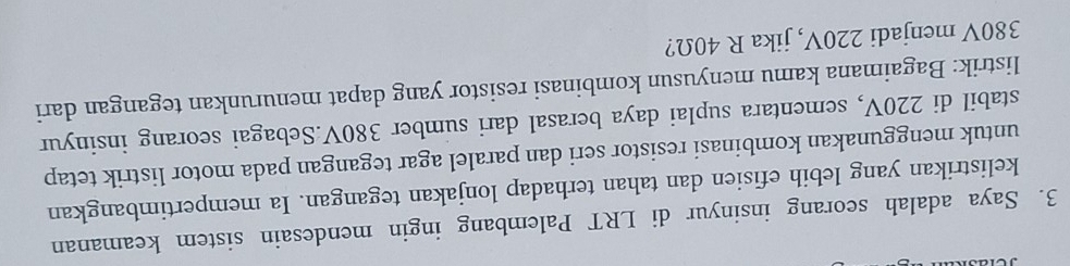 Saya adalah seorang insinyur di LRT Palembang ingin mendesain sistem keamanan 
kelistrikan yang lebih efisien dan tahan terhadap lonjakan tegangan. Ia mempertimbangkan 
untuk menggunakan kombinasi resistor seri dan paralel agar tegangan pada motor listrik tetap 
stabil di 220V, sementara suplai daya berasal dari sumber 380V.Sebagai seorang insinyur 
listrik: Bagaimana kamu menyusun kombinasi resistor yang dapat menurunkan tegangan dari
380V menjadi 220V, jika R 40Ω?