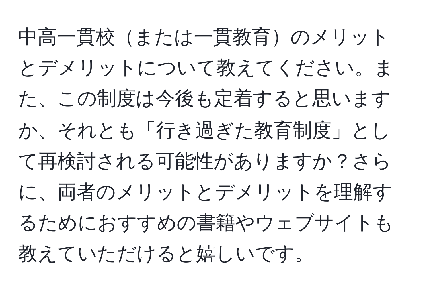 中高一貫校または一貫教育のメリットとデメリットについて教えてください。また、この制度は今後も定着すると思いますか、それとも「行き過ぎた教育制度」として再検討される可能性がありますか？さらに、両者のメリットとデメリットを理解するためにおすすめの書籍やウェブサイトも教えていただけると嬉しいです。