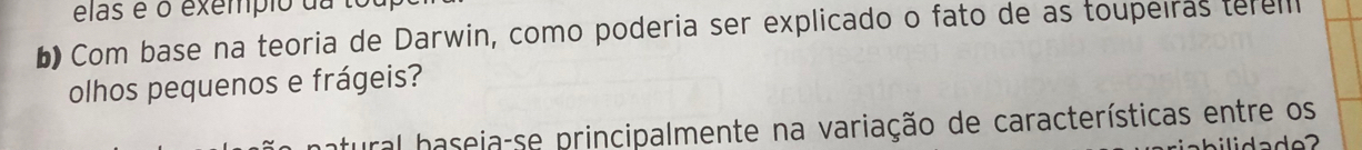 elas é o exempio da to 
b Com base na teoria de Darwin, como poderia ser explicado o fato de as toupeíras terell 
olhos pequenos e frágeis? 
tural baseia-se principalmente na variação de características entre os