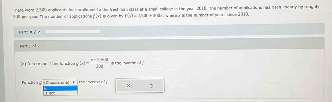 There were 2,500 applicants for enroliment to the freshman class at a small college in the year 2010. The number of applications has risen linearly by roughly
300 per year. The number of applications f(x) Is given by f(x)=2,500+300x , where x is the number of years since 2010. 
Part: 0 / 2 
Part 1 of 2 
(a) Determine if the function g(x)= (x-2,500)/300  is the inverse of f. 
Function g (Choose one) the Inverse of f. 
× S 
is not