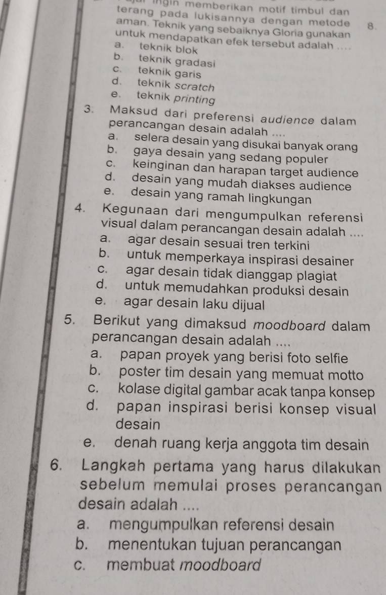 ur ingin memberikan motif timbul dan
terang pada lukisannya dengan metode 8.
aman. Teknik yang sebaiknya Gloria gunakan
untuk mendapatkan efek tersebut adalah ....
a. teknik blok
b. teknik gradasi
c. teknik garis
d. teknik scratch
e. teknik printing
3. Maksud dari preferensi audience dalam
perancangan desain adalah ....
a. selera desain yang disukai banyak orang
b. gaya desain yang sedang populer
c. keinginan dan harapan target audience
d. desain yang mudah diakses audience
e. desain yang ramah lingkungan
4. Kegunaan dari mengumpulkan referensi
visual dalam perancangan desain adalah ....
a. agar desain sesuai tren terkini
b. untuk memperkaya inspirasi desainer
c. agar desain tidak dianggap plagiat
d. untuk memudahkan produksi desain
e. agar desain laku dijual
5. Berikut yang dimaksud moodboard dalam
perancangan desain adalah ....
a. papan proyek yang berisi foto selfie
b. poster tim desain yang memuat motto
c. kolase digital gambar acak tanpa konsep
d. papan inspirasi berisi konsep visual
desain
e. denah ruang kerja anggota tim desain
6. Langkah pertama yang harus dilakukan
sebelum memulai proses perancangan
desain adalah ....
a. mengumpulkan referensi desain
b. menentukan tujuan perancangan
c. membuat moodboard