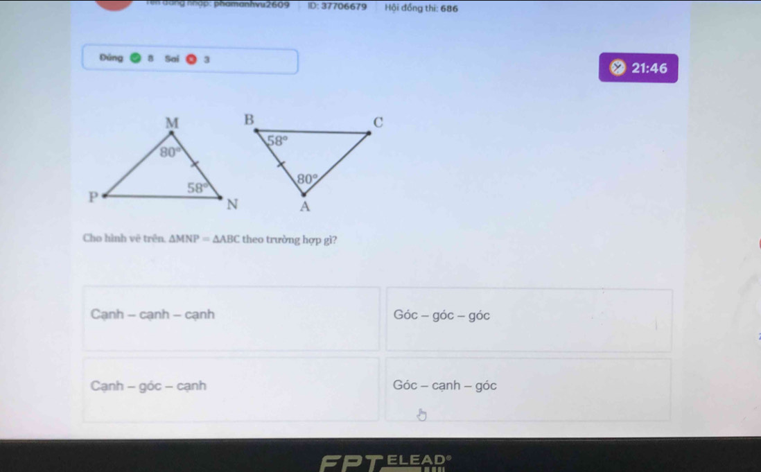 rểm đáng nhập: phamanhvu2609 ID: 37706679 Hội đồng thi: 686
Đúng Sai
21:46
Cho hình vê trên. △ MNP=△ ABC theo trường hợp gì?
Cạnh - cạnh - cạnh Goverlineoc
Cạnh - góc - cạnh Gic-canh-gic
ELEAD