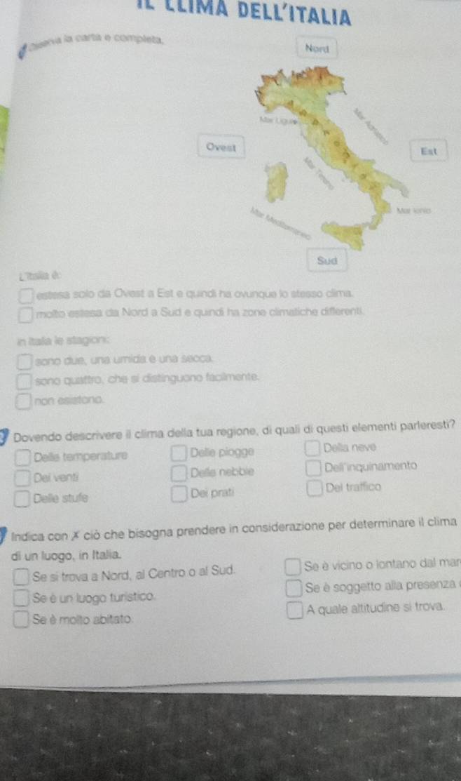 Il llima dellitalia
Nera la cartá e completa, Nord

Ovest
Est
Mal loria
Sud
L'Itslia do
estesa solo da Ovest a Est e quindi ha ovunque lo stesso clima.
molto estesa da Nord a Sud e quindi ha zone climatiche differenti.
in Itala le stagion:
sono due, una umida e una secca.
sono quattro, che si distinguono faciimente.
non esistono.
Dovendo descrivere il clima della tua regione, di quali di questi elementi parleresti?
Delle temperature Delle piogge Della neve
Dei venti Dells nebble Deli inquinamento
Delle stufe Dei prati Del traffico
Indica con ✗ ciò che bisogna prendere in considerazione per determinare il clima
di un luogo, in Italia.
Se si trova a Nord, al Centro o al Sud. Se è vicino o lontano dal mar
Se é un luoga turístico Se é soggetto alla presenza
Se è molto abitato A quale altitudine si trova.