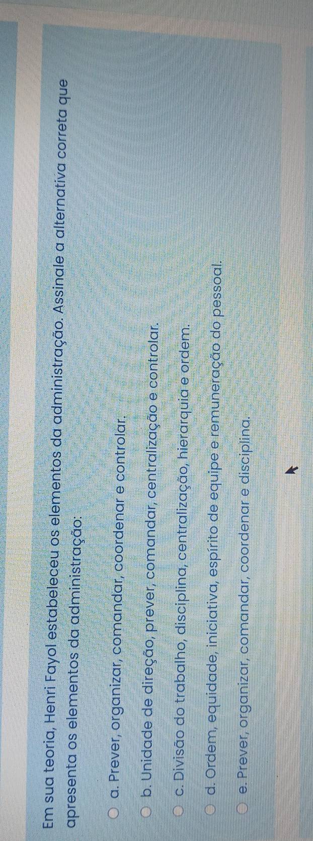 Em sua teoria, Henri Fayol estabeleceu os elementos da administração. Assinale a alternativa correta que
apresenta os elementos da administração:
a. Prever, organizar, comandar, coordenar e controlar.
b. Unidade de direção, prever, comandar, centralização e controlar.
c. Divisão do trabalho, disciplina, centralização, hierarquia e ordem.
d. Ordem, equidade, iniciativa, espírito de equipe e remuneração do pessoal.
e. Prever, organizar, comandar, coordenar e disciplina.