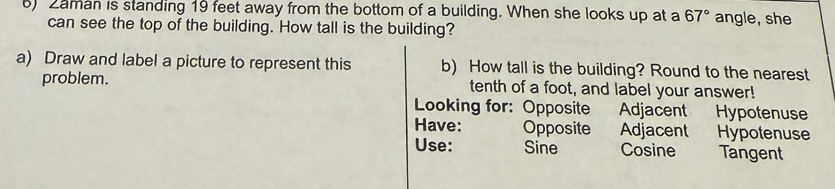 ) Zaman is standing 19 feet away from the bottom of a building. When she looks up at a 67° angle, she 
can see the top of the building. How tall is the building? 
a) Draw and label a picture to represent this b) How tall is the building? Round to the nearest 
problem. tenth of a foot, and label your answer! 
Looking for: Opposite Adjacent Hypotenuse 
Have: Opposite Adjacent Hypotenuse 
Use: Sine Cosine Tangent