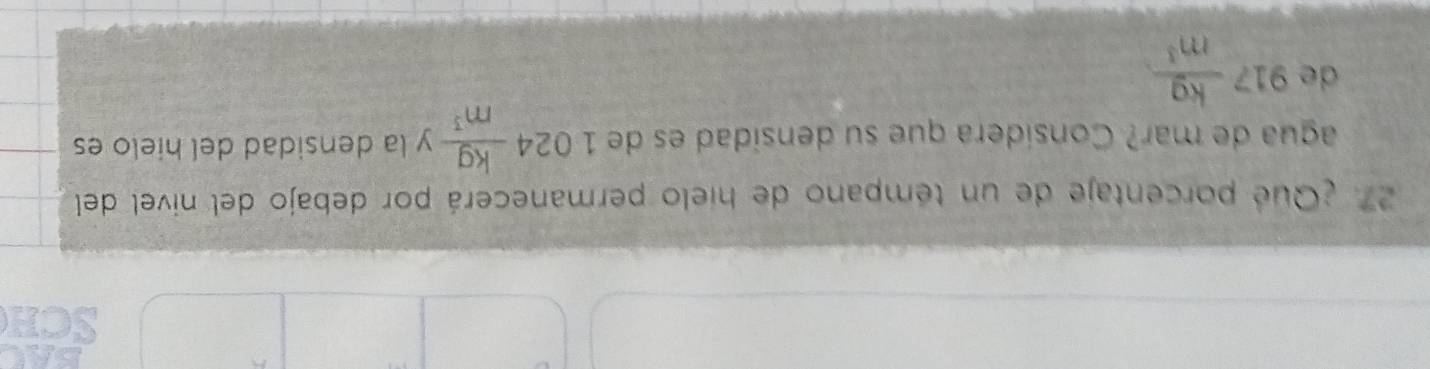 SCH 
27 ¿Que porcentaje de un témpano de hielo permanecerá por debajo del nivel del 
agua de mar? Consídera que su densidad es de 1024 kg/m^3 y la densidad del hielo es 
de 917  kg/m^3 