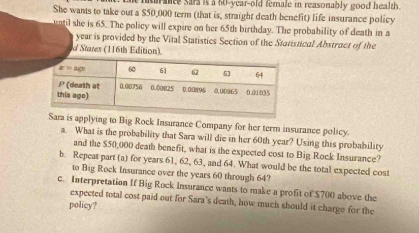 ance sara is a 60-year-old temale in reasonably good health.
She wants to take out a $50,000 term (that is, straight death benefit) life insurance policy
until she is 65. The policy will expire on her 65th birthday. The probability of death in a
year is provided by the Vital Statistics Section of the Statistical Abstract of the
d States (116th Edition)
s applying to Big Rock Insurance Company for her term insurance policy.
a. What is the probability that Sara will die in her 60th year? Using this probability
and the $50,000 death benefit, what is the expected cost to Big Rock Insurance?
b. Repeat part (a) for years 61, 62, 63, and 64. What would be the total expected cost
to Big Rock Insurance over the years 60 through 64?
c. Interpretation If Big Rock Insurance wants to make a profit of $700 above the
expected total cost paid out for Sara’s death, how much should it charge for the
policy?