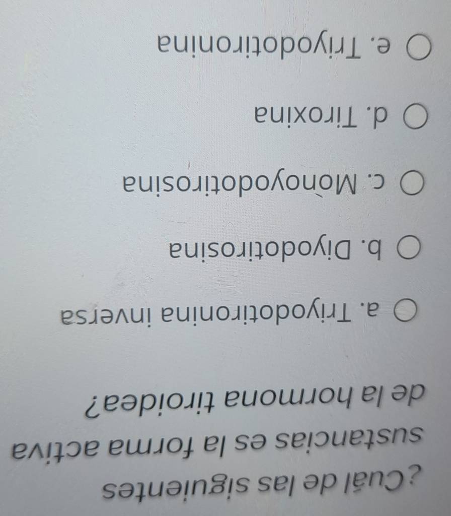 ¿Cuál de las siguientes
sustancias es la forma activa
de la hormona tiroidea?
a. Triyodotironina inversa
b. Diyodotirosina
c. Monoyodotirosina
d. Tiroxina
e. Triyodotironina
