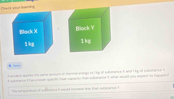 Check your learning 
Q Zoom 
A student applies the same amount of thermal energy to 1 kg of substance X and 1 kg of substance Y. 
If substance X has a lower specific heat capacity than substance Y, what would you expect to happen? 
The temperature of substance X would increase less than substance Y