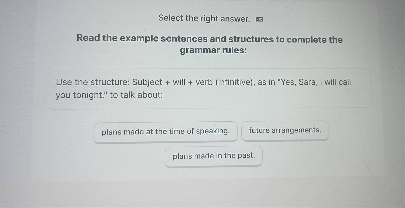 Select the right answer.
Read the example sentences and structures to complete the
grammar rules:
Use the structure: Subject + will + verb (infinitive), as in ''Yes, Sara, I will call
you tonight." to talk about:
plans made at the time of speaking. future arrangements.
plans made in the past.