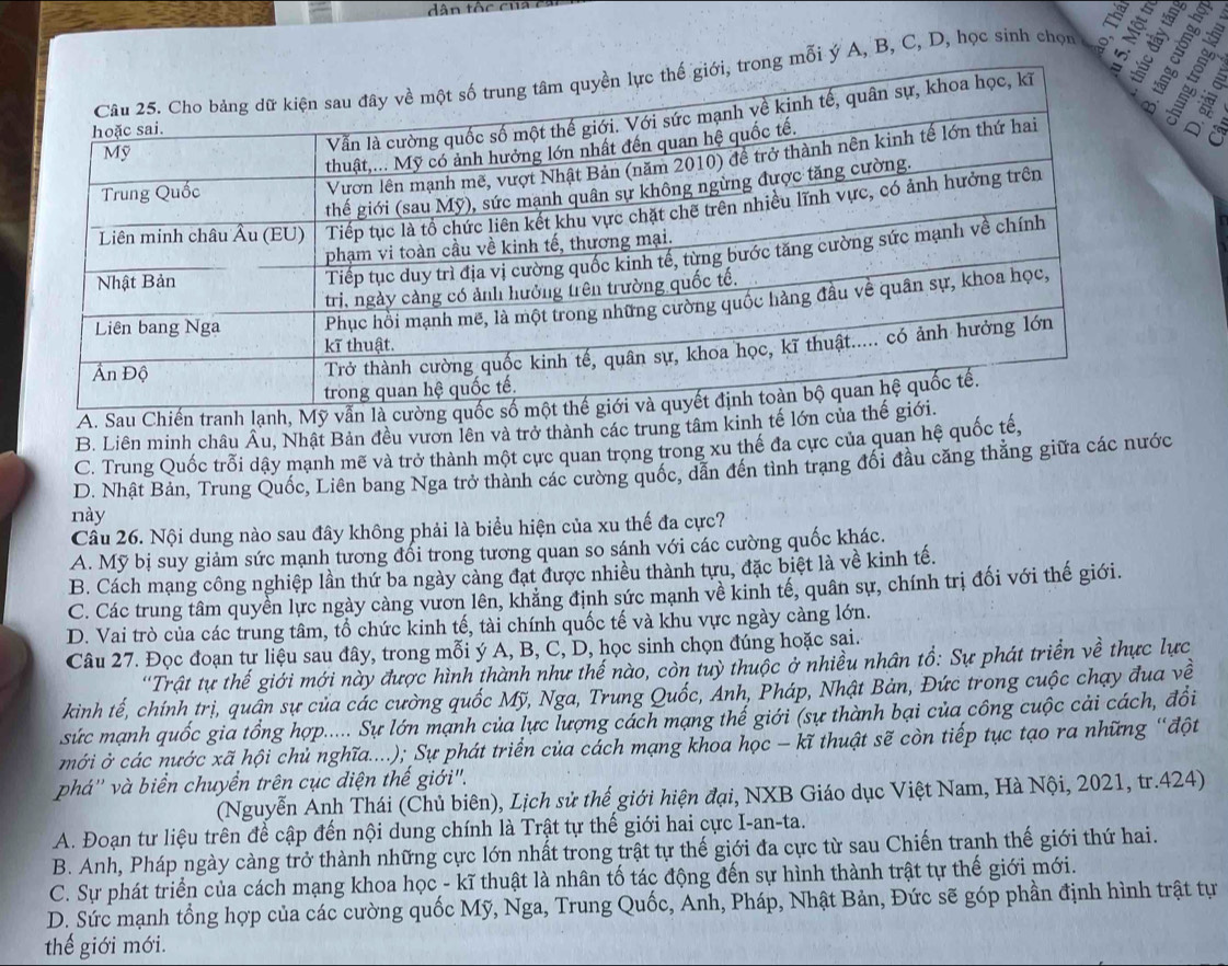 dân tộc cụ
i ý A, B, C, D, học sinh chọu
A. Sau Chiến
B. Liên minh châu Âu, Nhật Bản đều vươn lên và trở thành các trung tâm kinh tế lớ
C. Trung Quốc trỗi dậy mạnh mẽ và trở thành một cực quan trọng trong xu thế đa cực của quan hệ quốc tế,
D. Nhật Bản, Trung Quốc, Liên bang Nga trở thành các cường quốc, dẫn đến tình trạng đối đầu căng thẳằng giữa các nước
này
Câu 26. Nội dung nào sau đây không phải là biểu hiện của xu thế đa cực?
A. Mỹ bị suy giảm sức mạnh tương đổi trong tương quan so sánh với các cường quốc khác.
B. Cách mạng công nghiệp lần thứ ba ngày cảng đạt được nhiều thành tựu, đặc biệt là về kinh tế.
C. Các trung tâm quyền lực ngày càng vươn lên, khẳng định sức mạnh về kinh tế, quân sự, chính trị đối với thế giới.
D. Vai trò của các trung tâm, tổ chức kinh tế, tài chính quốc tế và khu vực ngày càng lớn.
Câu 27. Đọc đoạn tư liệu sau đây, trong mỗi ý A, B, C, D, học sinh chọn đúng hoặc sai.
'Trật tự thế giới mới này được hình thành như thế nào, còn tuỳ thuộc ở nhiều nhân tổ: Sự phát triển về thực lực
kinh tế, chính trị, quân sự của các cường quốc Mỹ, Nga, Trung Quốc, Anh, Pháp, Nhật Bản, Đức trong cuộc chạy đua về
sức mạnh quốc gia tổng hợp..... Sự lớn mạnh của lực lượng cách mạng thế giới (sự thành bại của công cuộc cải cách, đổi
mới ở các nước xã hội chủ nghĩa....); Sự phát triển của cách mạng khoa học - kĩ thuật sẽ còn tiếp tục tạo ra những “đột
phá'' và biển chuyển trên cục diện thế giới".
(Nguyễn Anh Thái (Chủ biên), Lịch sử thế giới hiện đại, NXB Giáo dục Việt Nam, Hà Nội, 2021, tr.424)
A. Đoạn tư liệu trên để cập đến nội dung chính là Trật tự thế giới hai cực I-an-ta.
B. Anh, Pháp ngày càng trở thành những cực lớn nhất trong trật tự thế giới đa cực từ sau Chiến tranh thế giới thứ hai.
C. Sự phát triển của cách mạng khoa học - kĩ thuật là nhân tố tác động đến sự hình thành trật tự thế giới mới.
D. Sức mạnh tổng hợp của các cường quốc Mỹ, Nga, Trung Quốc, Anh, Pháp, Nhật Bản, Đức sẽ góp phần định hình trật tự
thế giới mới.