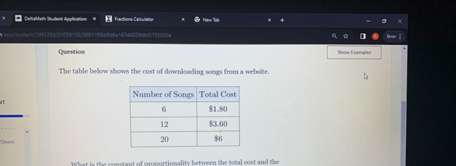 DeltaMath Student Application Fractions Caliculator New Tab 
app /student/299 0/35911f96b9d6e167d4029dbf3755030e 
Question Show Examples 
The table below shows the cost of downloading songs from a website. 
Down: 
What is the constant of proportionality between the total cost and the