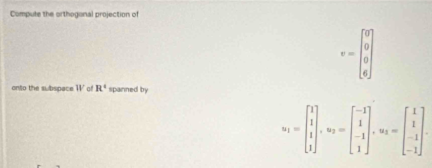 Compute the orthoganal projection of
v=beginbmatrix 0 0 0 6endbmatrix
onto the subspace WV of R^4 spanned by
u_1=beginbmatrix 1 1 1endbmatrix , u_2=beginbmatrix -1 1 -1 1endbmatrix , u_3=beginbmatrix 1 1 -1endbmatrix.