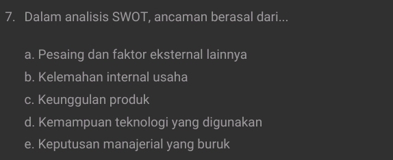 Dalam analisis SWOT, ancaman berasal dari...
a. Pesaing dan faktor eksternal lainnya
b. Kelemahan internal usaha
c. Keunggulan produk
d. Kemampuan teknologi yang digunakan
e. Keputusan manajerial yang buruk