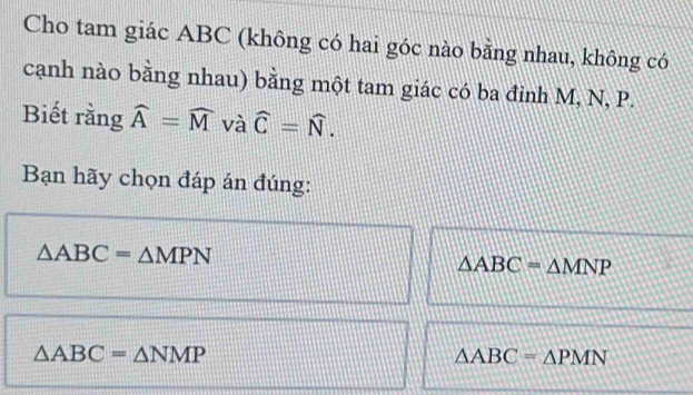 Cho tam giác ABC (không có hai góc nào bằng nhau, không có
cạnh nào bằng nhau) bằng một tam giác có ba đinh M, N, P.
Biết rằng widehat A=widehat M và widehat C=widehat N. 
Bạn hãy chọn đáp án đúng:
△ ABC=△ MPN
△ ABC=△ MNP
△ ABC=△ NMP
△ ABC=△ PMN