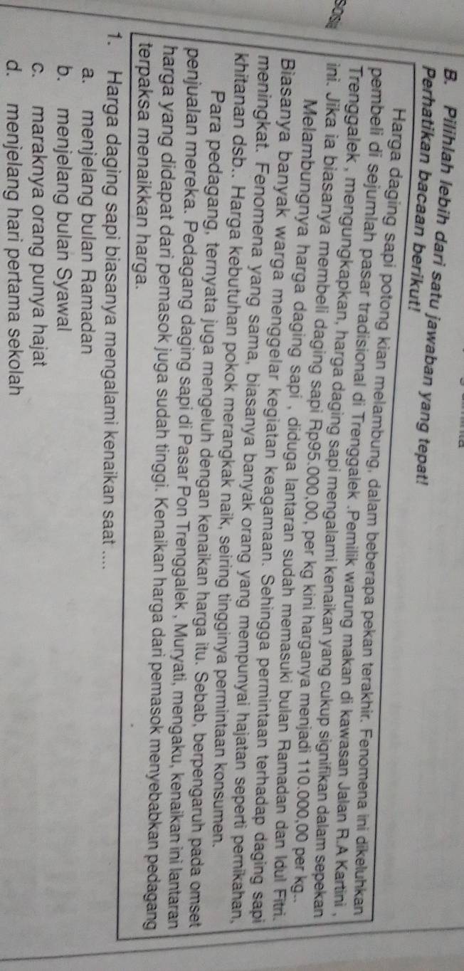 Pilihlah lebih dari satu jawaban yang tepat!
Perhatikan bacaan berikut!
Harga daging sapi potong kian melambung, dalam beberapa pekan terakhir. Fenomena ini dikeluhkan
pembeli di sejumlah pasar tradisional di Trenggalek .Pemilik warung makan di kawasan Jalan R.A Kartini ,
Trenggalek , mengungkapkan, harga daging sapi mengalami kenaikan yang cukup signifikan dalam sepekan
sOSa ini. Jika ia biasanya membeli daging sapi Rp95.000,00, per kg kini harganya menjadi 110.000,00 per kg..
Melambungnya harga daging sapi , diduga lantaran sudah memasuki bulan Ramadan dan Idul Fitri.
Biasanya banyak warga menggelar kegiatan keagamaan. Sehingga permintaan terhadap daging sapi
meningkat. Fenomena yang sama, biasanya banyak orang yang mempunyai hajatan seperti pernikahan,
khitanan dsb.. Harga kebutuhan pokok merangkak naik, seiring tingginya permintaan konsumen.
Para pedagang, ternyata juga mengeluh dengan kenaikan harga itu. Sebab, berpengaruh pada omset
penjualan mereka. Pedagang daging sapi di Pasar Pon Trenggalek , Muryati, mengaku, kenaikan ini lantaran
harga yang didapat dari pemasok juga sudah tinggi. Kenaikan harga dari pemasok menyebabkan pedagang
terpaksa menaikkan harga.
1. Harga daging sapi biasanya mengalami kenaikan saat ....
a. menjelang bulan Ramadan
b. menjelang bulan Syawal
c. maraknya orang punya hajat
d. menjelang hari pertama sekolah