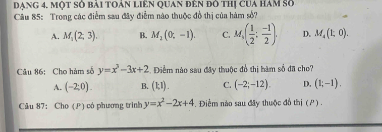 đạng 4. một số bài toán liên quan đên đô thị của ham số
Câu 85: Trong các điểm sau đây điểm nào thuộc đồ thị của hàm số?
A. M_1(2;3). B. M_2(0;-1). C. M_3( 1/2 ; (-1)/2 ). D. M_4(1;0). 
Câu 86: Cho hàm số y=x^3-3x+2 -. Điềm nào sau đây thuộc đồ thị hàm số đã cho?
A. (-2;0). B. (1;1). C. (-2;-12). D. (1;-1). 
Câu 87: Cho (P) có phương trình y=x^2-2x+4. Điểm nào sau đây thuộc đồ thị (P).