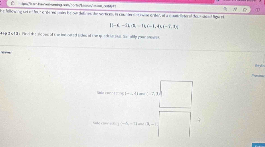 https://learn.hawkeslearning.com/portal/Lesson/lesson_certify#!
A^3
he following set of four ordered pairs below defines the vertices, in counterclockwise order, of a quadrilateral (four-sided figure).
 (-6,-2),(0,-1),(-1,4),(-7,3)
tep 2 of 3 : Find the slopes of the indicated sides of the quadrilateral. Simplify your answer. 
nswer 
Keybe 
Previou 
Side connecting (-1,4) and (-7,3)
Side connecting (-6,-2) and (0,-1)