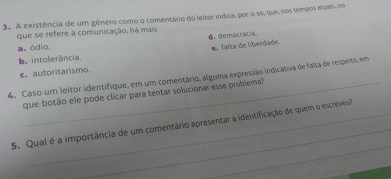 A existência de um gênero como o comentário do leitor indica, por si só, que, nos tempos atuais, no
que se refere à comunicação, há mais
d. democracia.
a. ódio.
e falta de liberdade.
be intolerância.
c. autoritarismo.
4. Caso um leitor identifique, em um comentário, alguma expressão indicativa de falta de respeito, em
que botão ele pode clicar para tentar solucionar esse problema?
_
_
5. Qual é a importância de um comentário apresentar a identificação de quem o escreveu?