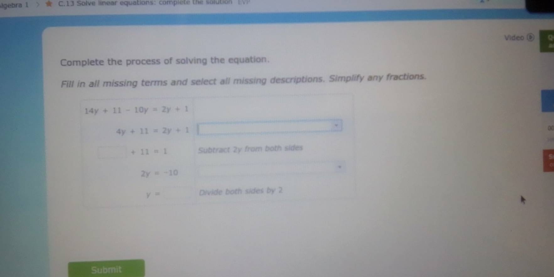 lgebra 1 C.13 Solve linear equations: complete the solution 
Video 
Complete the process of solving the equation. 
Fill in all missing terms and select all missing descriptions. Simplify any fractions.
14y+11-10y=2y+1
4y+11=2y+1
□ +11=1 Subtract 2y from both sides
5
2y=-10
y=
Divide both sides by 2
Submit