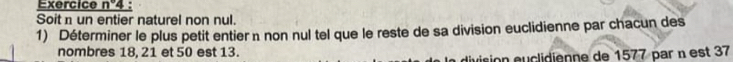 Exercice n°4
Soit un entier naturel non nul. 
1) Déterminer le plus petit entier n non nul tel que le reste de sa division euclidienne par chacun des 
nombres 18, 21 et 50 est 13. 
division éuclidienne de 1577 par n est 37