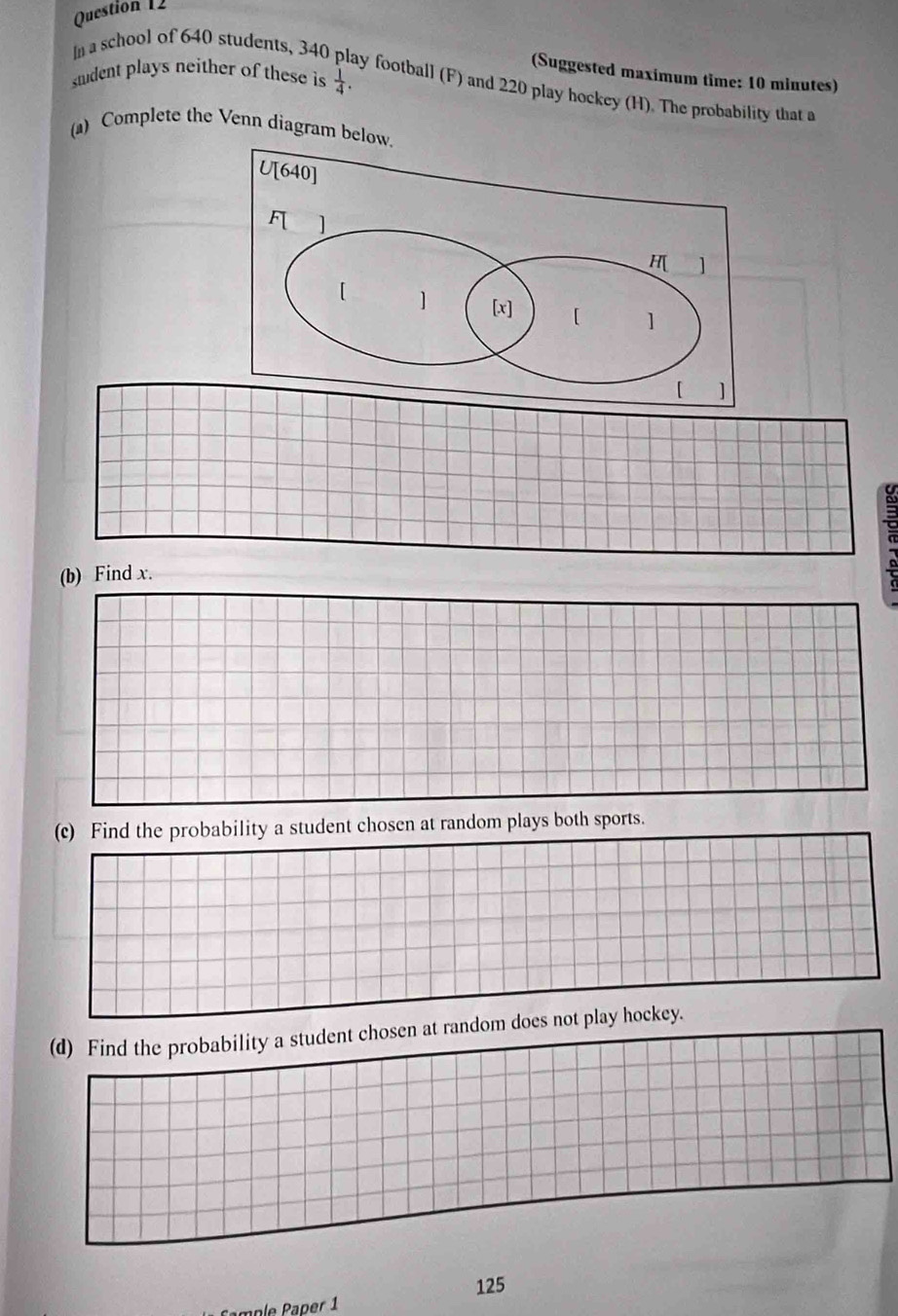 sudent plays neither of these is  1/4 . 
(Suggested maximum time: 10 minutes) 
In a school of 640 students, 340 play football (F) and 220 play hockey (H). The probability that a 
(a) Complete the Venn diagram below. 
(b) Find x. 
(c) Find the probability a student chosen at random plays both sports. 
(d) Find the probability a student chosen at random does not play hockey.
125