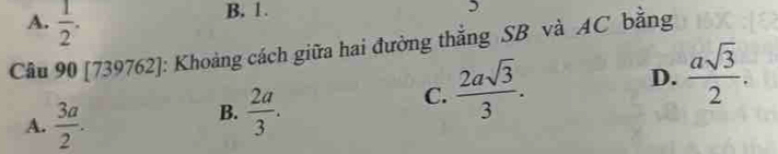 A.  1/2 .
B. 1.
Câu 90 [739762]: Khoảng cách giữa hai đường thắng SB và AC bằng
D.  asqrt(3)/2 .
A.  3a/2 .
B.  2a/3 .
C.  2asqrt(3)/3 .