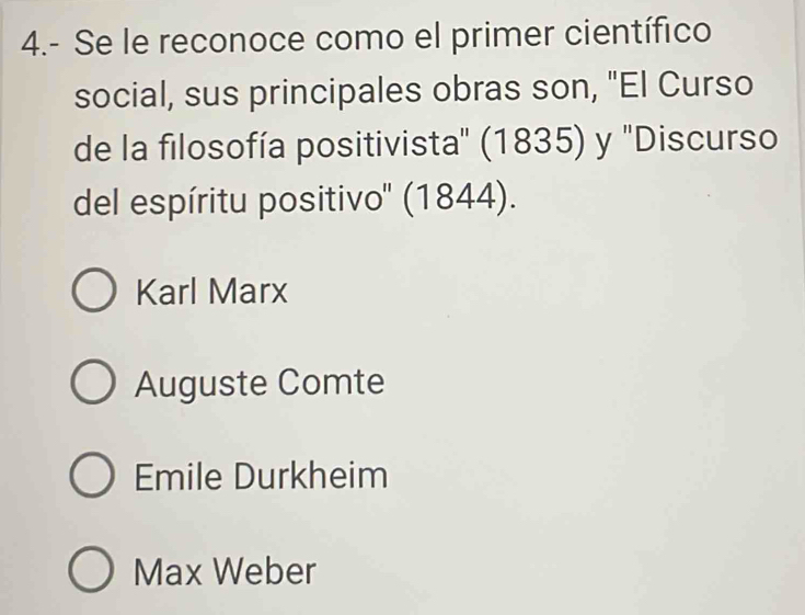 4.- Se le reconoce como el primer científico
social, sus principales obras son, "El Curso
de la filosofía positivista'' (1835) y ''Discurso
del espíritu positivo'' (1844).
Karl Marx
Auguste Comte
Emile Durkheim
Max Weber