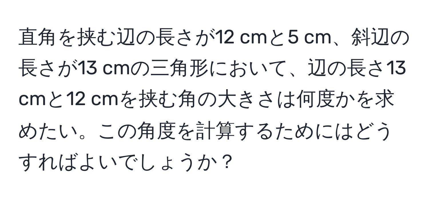 直角を挟む辺の長さが12 cmと5 cm、斜辺の長さが13 cmの三角形において、辺の長さ13 cmと12 cmを挟む角の大きさは何度かを求めたい。この角度を計算するためにはどうすればよいでしょうか？