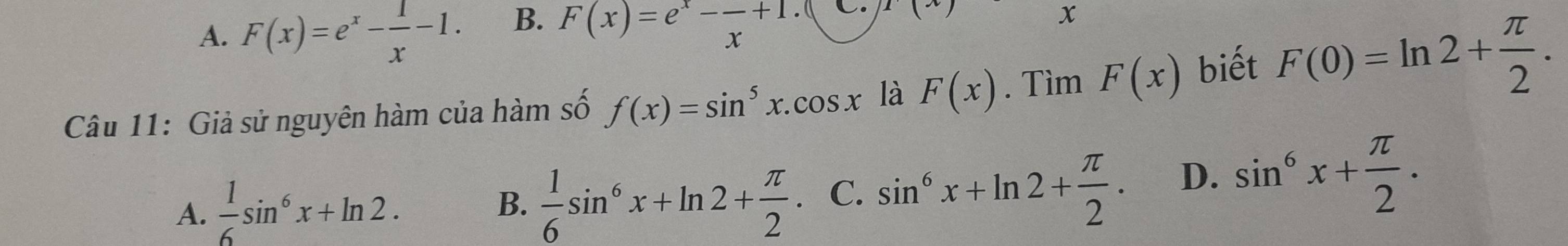 A. F(x)=e^x- 1/x -1. B. F(x)=e^x-frac x+1 C. 1(x
x
Câu 11: Giả sử nguyên hàm của hàm số f(x)=sin^5x.cos x là F(x). Tìm F(x) biết F(0)=ln 2+ π /2 .
A.  1/6 sin^6x+ln 2.  1/6 sin^6x+ln 2+ π /2 . C. sin^6x+ln 2+ π /2 . D. sin^6x+ π /2 . 
B.