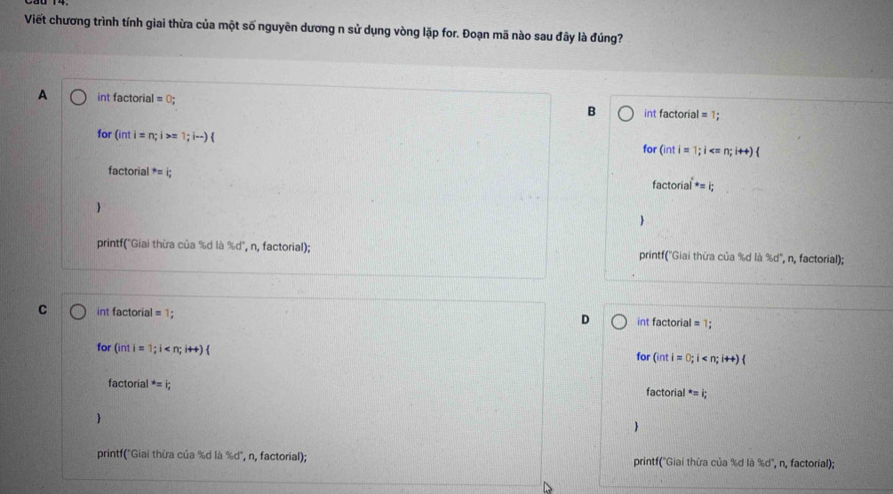 Viết chương trình tính giai thừa của một số nguyên dương n sử dụng vòng lặp for. Đoạn mã nào sau đây là đúng?
A int factorial =0; B int factorial =1; 
for (inti=n;i > 1;i-) for (inti=1;i ; i++)(
factorial^*=i; 
f actorial^*=i; 


printf('Giai thừa của %d là % d° , n, factorial); printf(''Giai thừa của %d là % d° , n, factorial);
C int factorial =1; int factorial = 1;
D
for (inti=1;i
for (inti=0;i
factorial^*=i; factorial^*=i; 


printf("Giai thừa của %d là % d , n, factorial); printf("Giai thừa của %d là %d", n, factorial);
