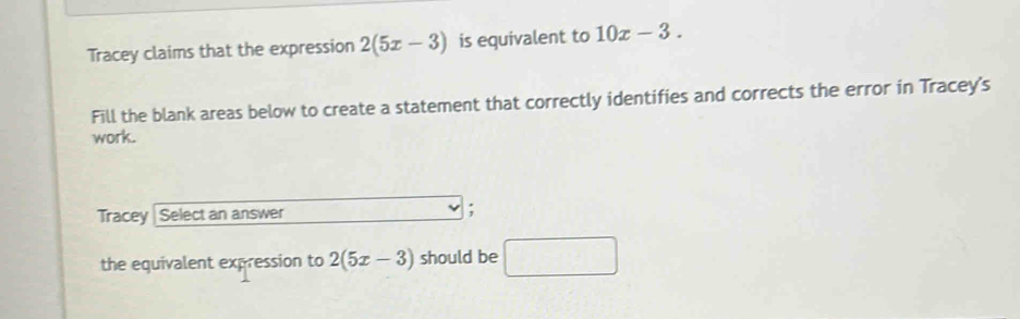 Tracey claims that the expression 2(5x-3) is equivalent to 10x-3. 
Fill the blank areas below to create a statement that correctly identifies and corrects the error in Tracey's 
work. 
Tracey Select an answer 
; 
the equivalent expression to 2(5x-3) should be □