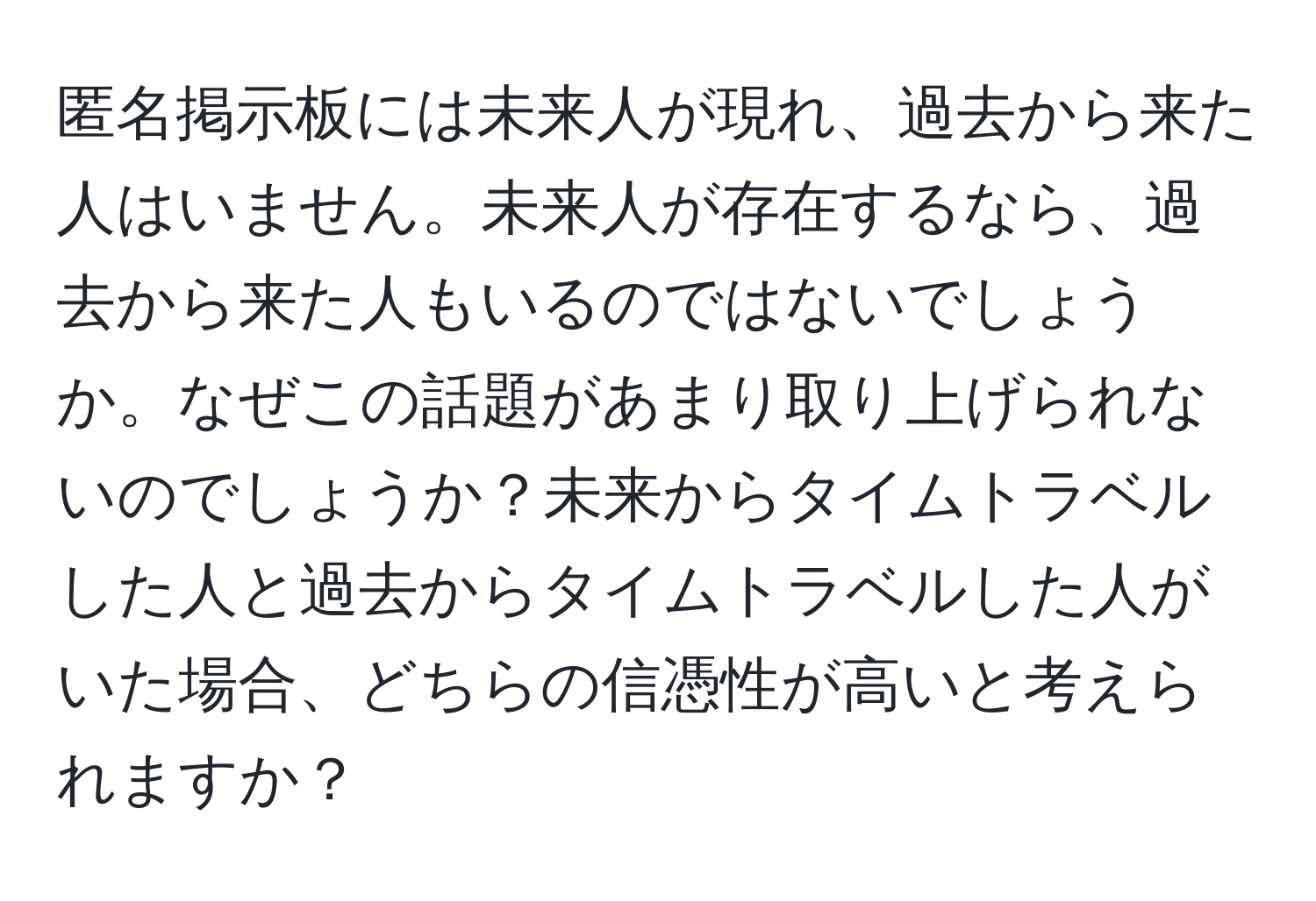 匿名掲示板には未来人が現れ、過去から来た人はいません。未来人が存在するなら、過去から来た人もいるのではないでしょうか。なぜこの話題があまり取り上げられないのでしょうか？未来からタイムトラベルした人と過去からタイムトラベルした人がいた場合、どちらの信憑性が高いと考えられますか？