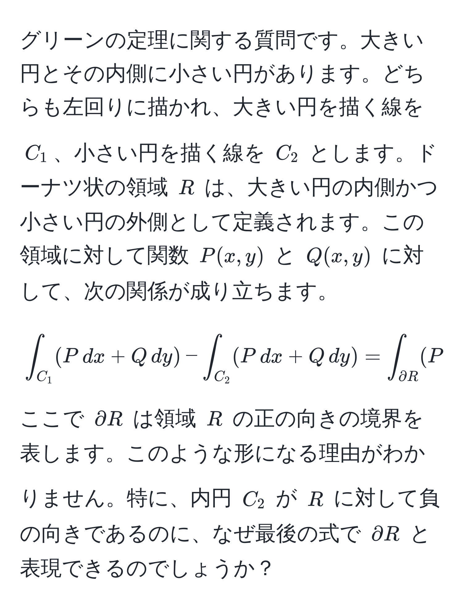 グリーンの定理に関する質問です。大きい円とその内側に小さい円があります。どちらも左回りに描かれ、大きい円を描く線を $C_1$、小さい円を描く線を $C_2$ とします。ドーナツ状の領域 $R$ は、大きい円の内側かつ小さい円の外側として定義されます。この領域に対して関数 $P(x,y)$ と $Q(x,y)$ に対して、次の関係が成り立ちます。
[
∈t_C_1 (P , dx + Q , dy) - ∈t_C_2 (P , dx + Q , dy) = ∈t_partial R (P , dx + Q , dy)
]
ここで $partial R$ は領域 $R$ の正の向きの境界を表します。このような形になる理由がわかりません。特に、内円 $C_2$ が $R$ に対して負の向きであるのに、なぜ最後の式で $partial R$ と表現できるのでしょうか？